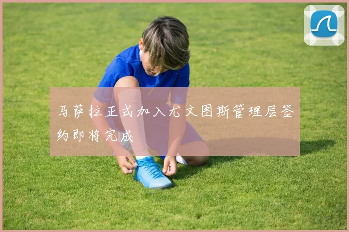 马萨拉正式加入尤文图斯管理层签约即将完成