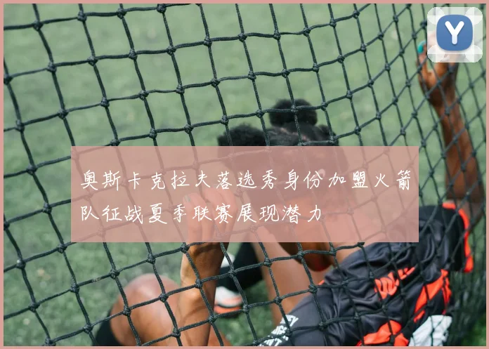 奥斯卡克拉夫落选秀身份加盟火箭队征战夏季联赛展现潜力