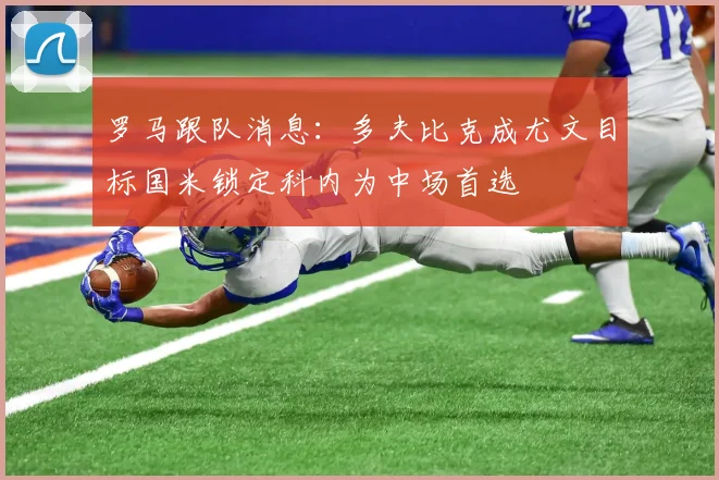 罗马跟队消息：多夫比克成尤文目标国米锁定科内为中场首选