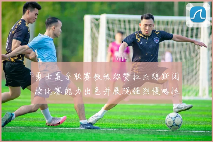 勇士夏季联赛教练称赞拉杰琼斯阅读比赛能力出色并展现强烈侵略性