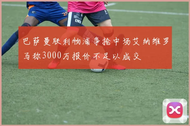 巴萨曼联利物浦争抢中场艾纳维罗马称3000万报价不足以成交