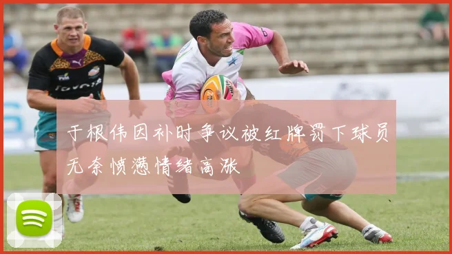 于根伟因补时争议被红牌罚下球员无奈愤懑情绪高涨