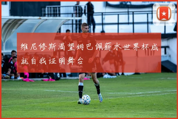 维尼修斯渴望姆巴佩薪水世界杯成就自我证明舞台