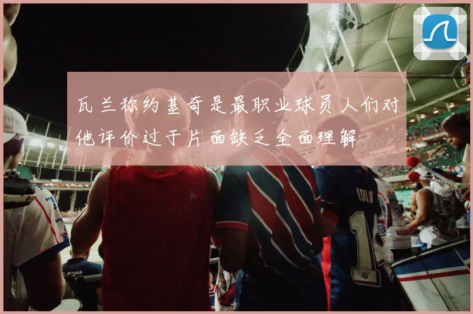 瓦兰称约基奇是最职业球员人们对他评价过于片面缺乏全面理解