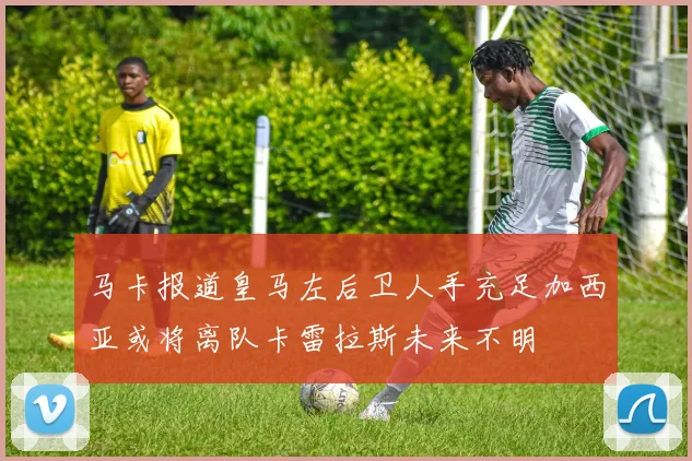 马卡报道皇马左后卫人手充足加西亚或将离队卡雷拉斯未来不明