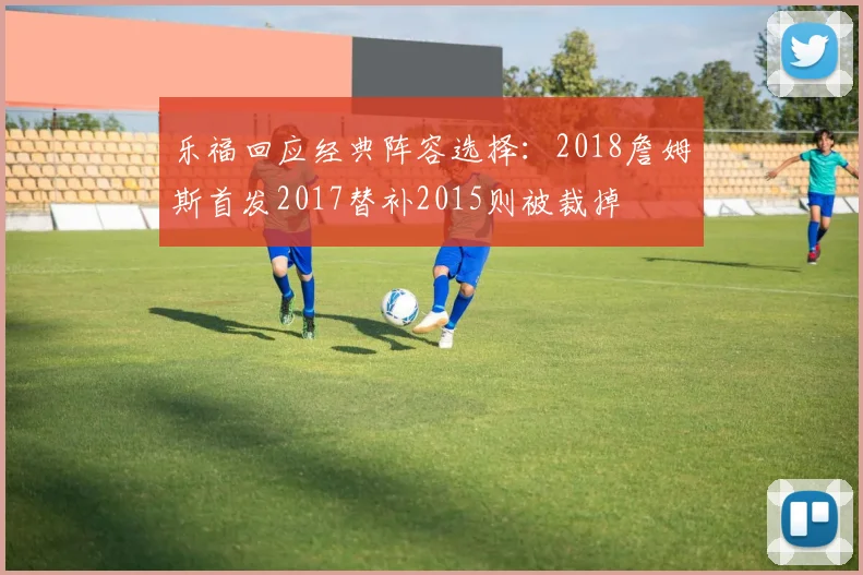 乐福回应经典阵容选择：2018詹姆斯首发2017替补2015则被裁掉
