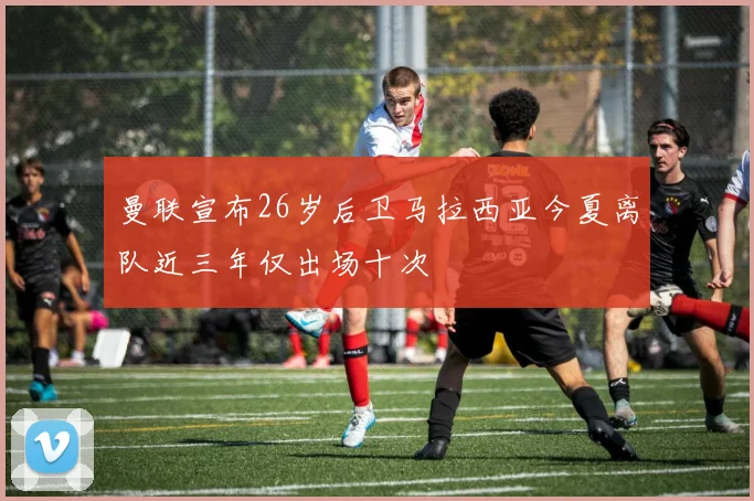 曼联宣布26岁后卫马拉西亚今夏离队近三年仅出场十次