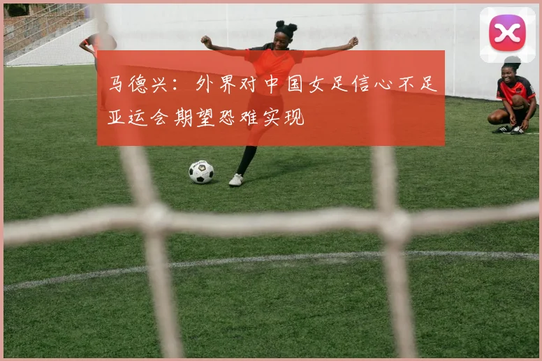 马德兴：外界对中国女足信心不足亚运会期望恐难实现