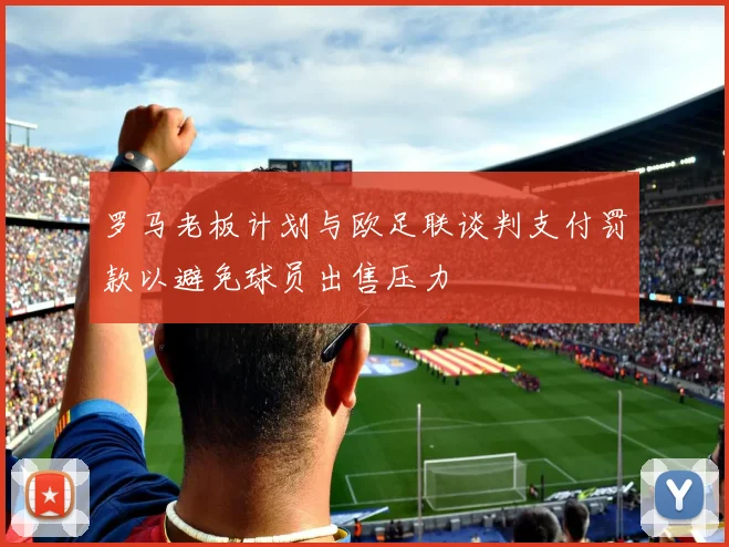 罗马老板计划与欧足联谈判支付罚款以避免球员出售压力
