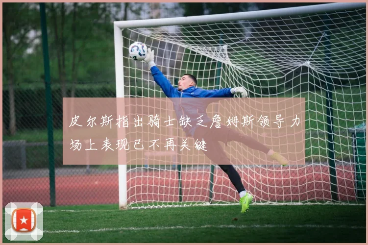皮尔斯指出骑士缺乏詹姆斯领导力场上表现已不再关键