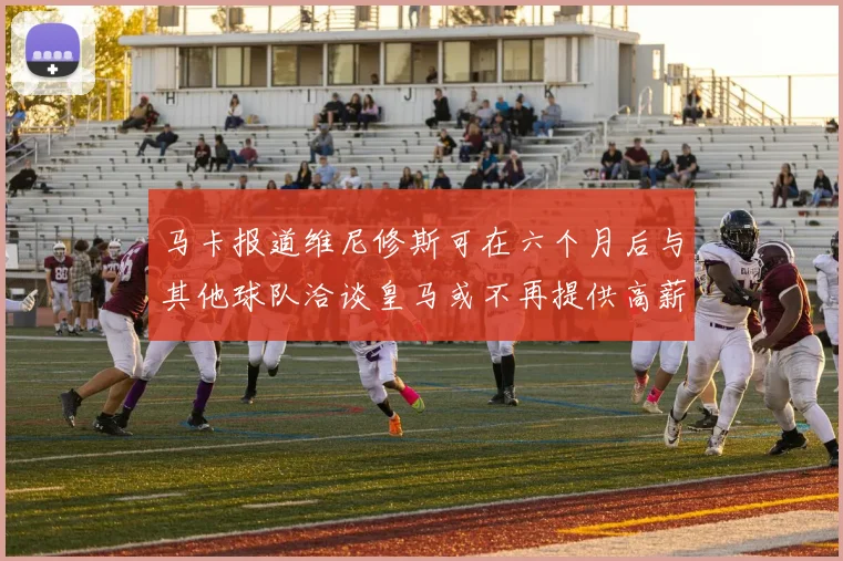 马卡报道维尼修斯可在六个月后与其他球队洽谈皇马或不再提供高薪合同