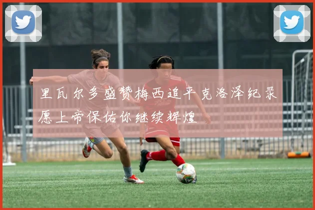 里瓦尔多盛赞梅西追平克洛泽纪录愿上帝保佑你继续辉煌