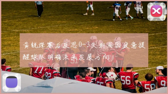 黄锐烽赛后反思0-3失利或因疲惫提醒球队明确未来发展方向