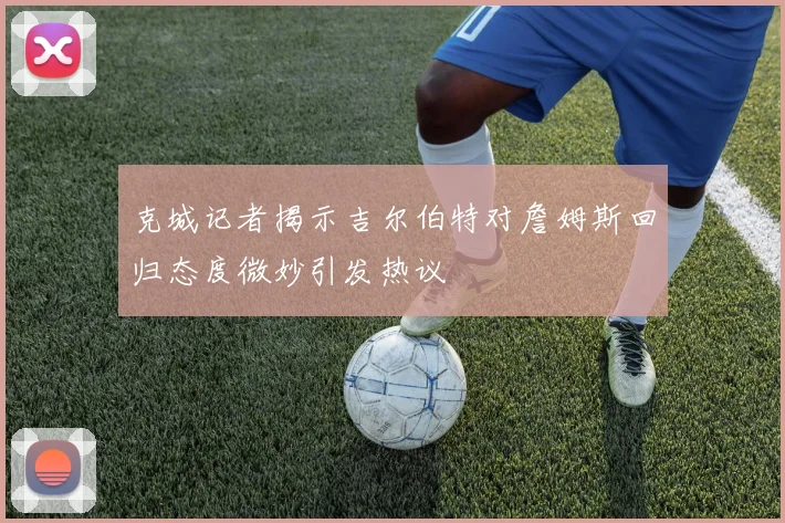 克城记者揭示吉尔伯特对詹姆斯回归态度微妙引发热议