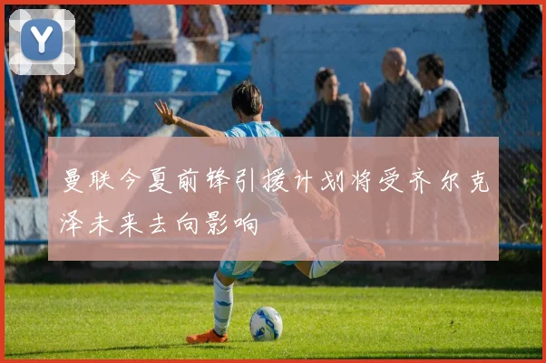 曼联今夏前锋引援计划将受齐尔克泽未来去向影响