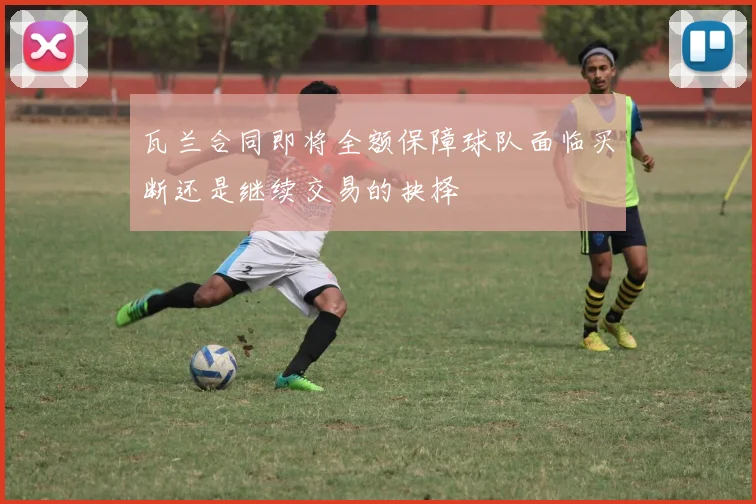 瓦兰合同即将全额保障球队面临买断还是继续交易的抉择