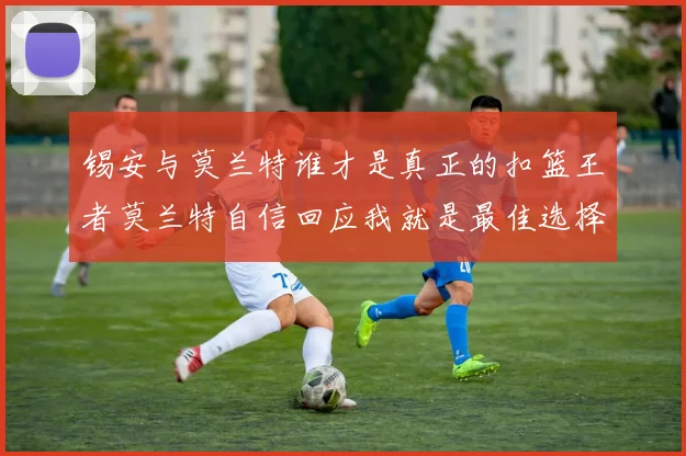 锡安与莫兰特谁才是真正的扣篮王者莫兰特自信回应我就是最佳选择