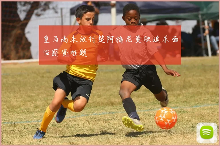 皇马尚未放行楚阿梅尼曼联追求面临薪资难题